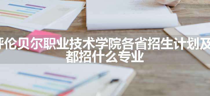 2024年呼伦贝尔职业技术学院各省招生计划及招生人数 都招什么专业