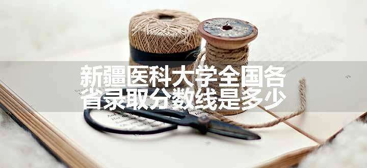 新疆医科大学全国各省录取分数线是多少