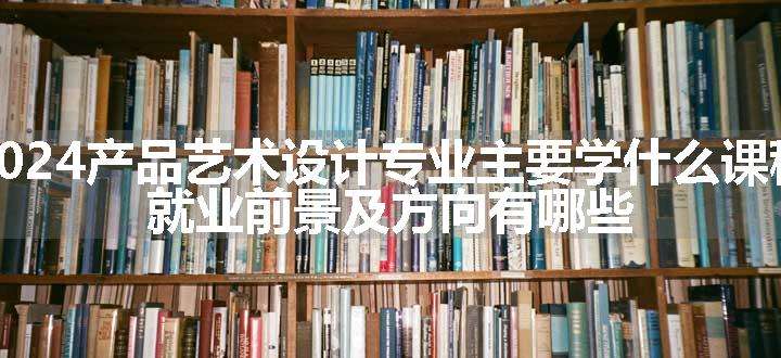 2024产品艺术设计专业主要学什么课程 就业前景及方向有哪些