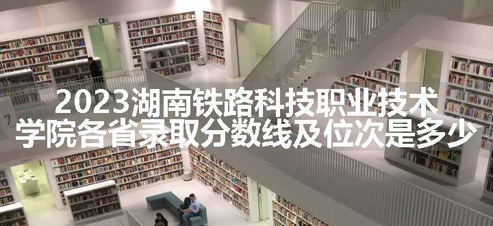 2023湖南铁路科技职业技术学院各省录取分数线及位次是多少