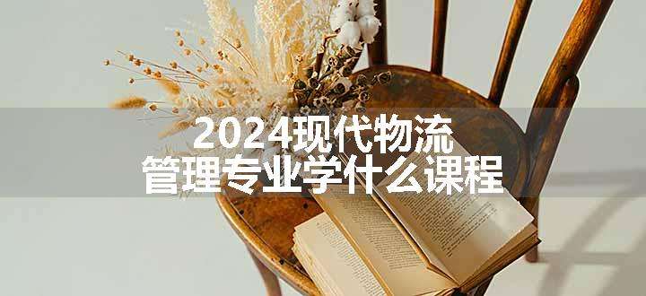 2024现代物流管理专业学什么课程