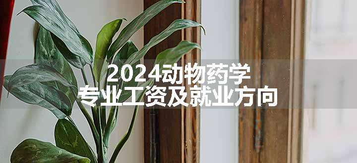 2024动物药学专业工资及就业方向