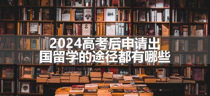 2024高考后申请出国留学的途径都有哪些