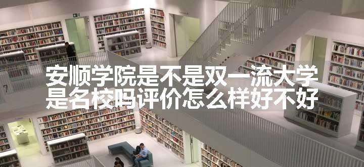 安顺学院是不是双一流大学 是名校吗评价怎么样好不好