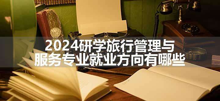 2024研学旅行管理与服务专业就业方向有哪些