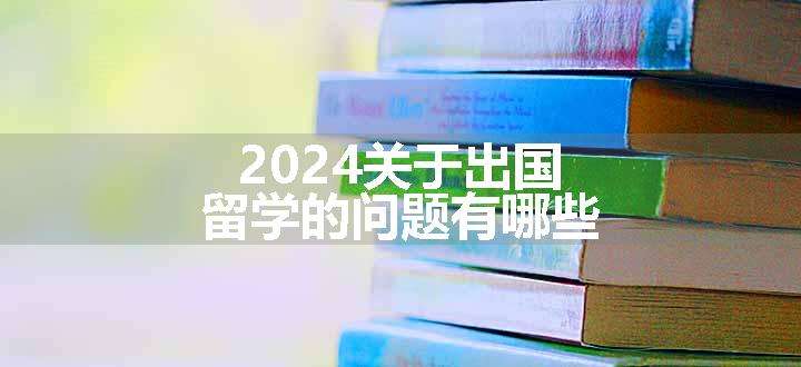 2024关于出国留学的问题有哪些