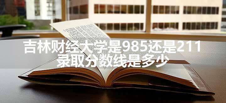 吉林财经大学是985还是211 录取分数线是多少