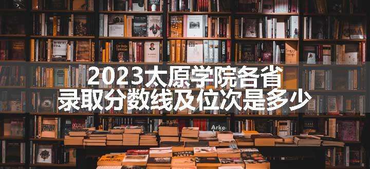 2023太原学院各省录取分数线及位次是多少