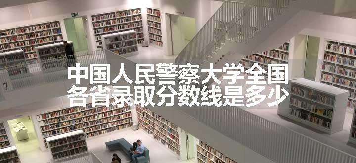 中国人民警察大学全国各省录取分数线是多少