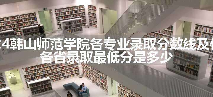 2024韩山师范学院各专业录取分数线及位次 各省录取最低分是多少