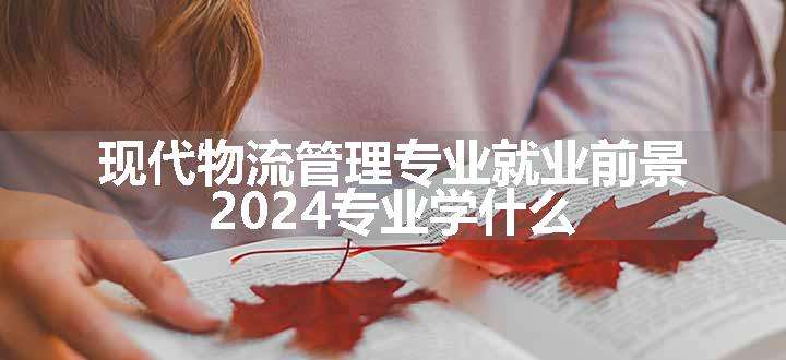 现代物流管理专业就业前景 2024专业学什么