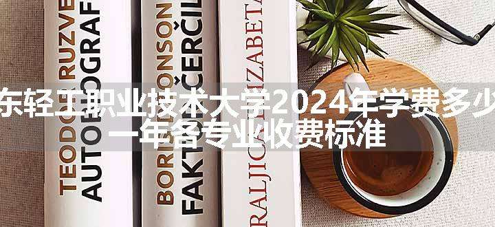 广东轻工职业技术大学2024年学费多少钱 一年各专业收费标准