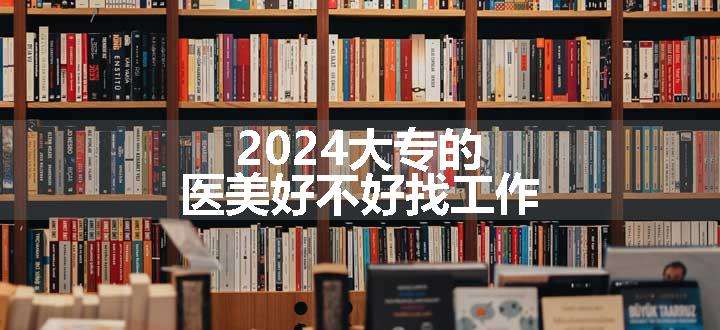 2024大专的医美好不好找工作