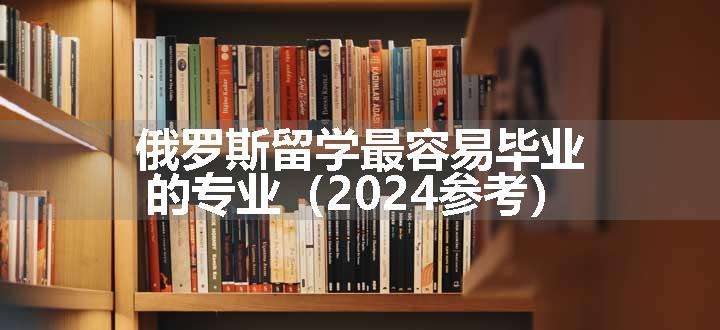 俄罗斯留学最容易毕业的专业（2024参考）