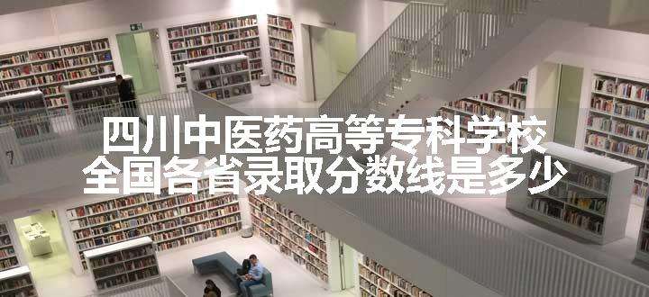 四川中医药高等专科学校全国各省录取分数线是多少