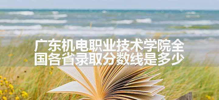 广东机电职业技术学院全国各省录取分数线是多少