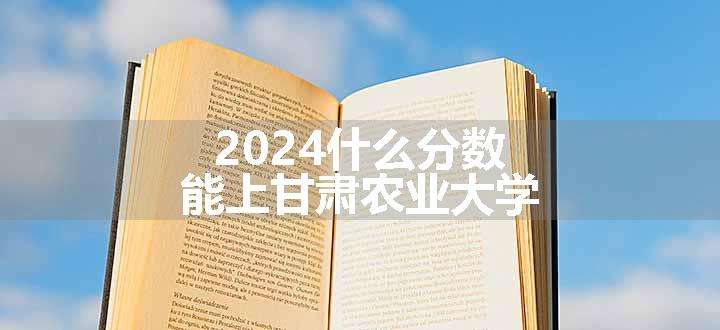 2024什么分数能上甘肃农业大学