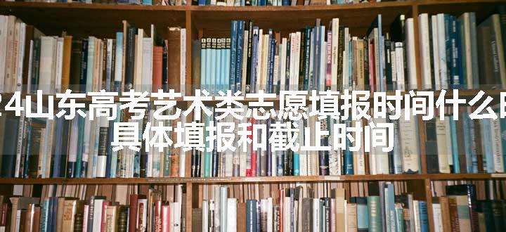 2024山东高考艺术类志愿填报时间什么时候 具体填报和截止时间