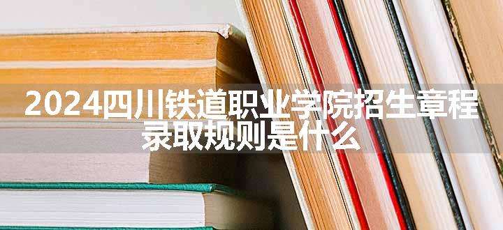 2024四川铁道职业学院招生章程 录取规则是什么