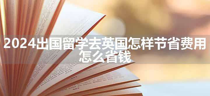 2024出国留学去英国怎样节省费用 怎么省钱