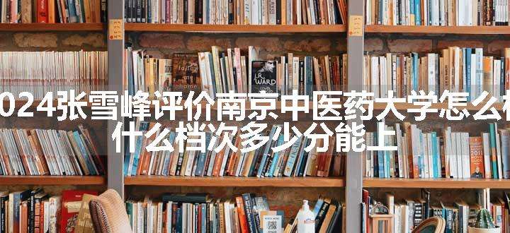 2024张雪峰评价南京中医药大学怎么样 什么档次多少分能上