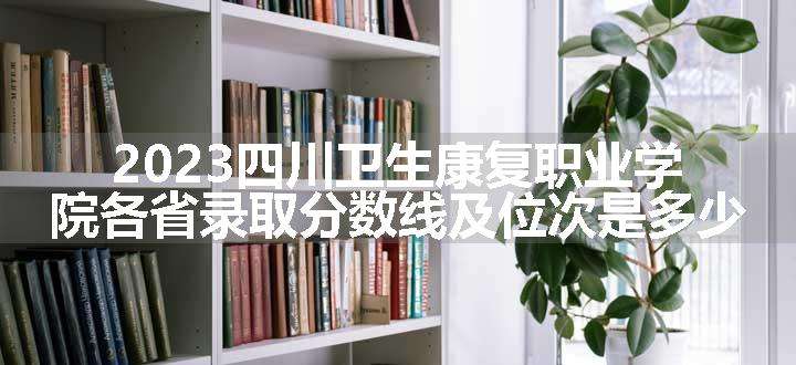 2023四川卫生康复职业学院各省录取分数线及位次是多少