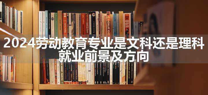 2024劳动教育专业是文科还是理科 就业前景及方向