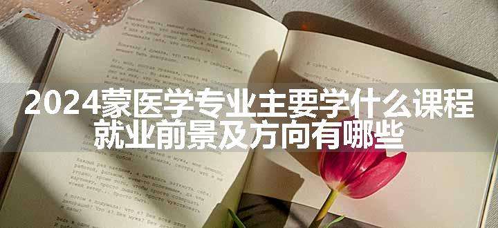 2024蒙医学专业主要学什么课程 就业前景及方向有哪些