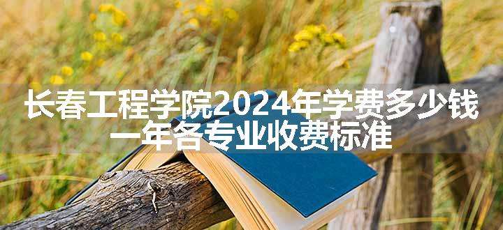 长春工程学院2024年学费多少钱 一年各专业收费标准