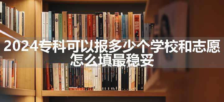 2024专科可以报多少个学校和志愿 怎么填最稳妥