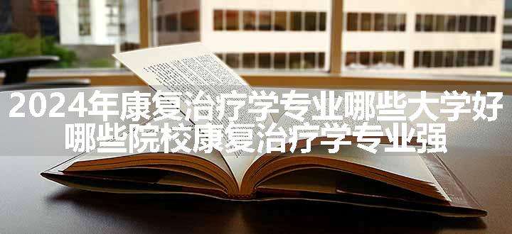 2024年康复治疗学专业哪些大学好 哪些院校康复治疗学专业强