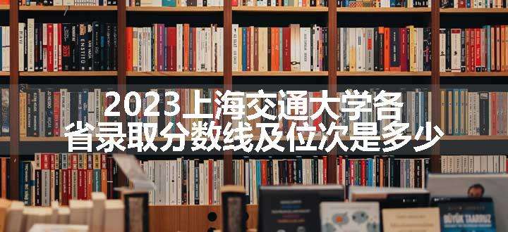 2023上海交通大学各省录取分数线及位次是多少