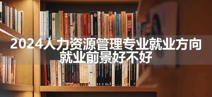 2024人力资源管理专业就业方向 就业前景好不好