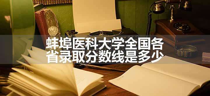 蚌埠医科大学全国各省录取分数线是多少