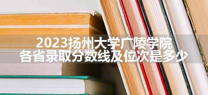 2023扬州大学广陵学院各省录取分数线及位次是多少