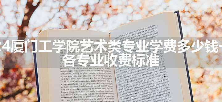 2024厦门工学院艺术类专业学费多少钱一年 各专业收费标准