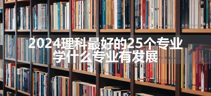 2024理科最好的25个专业 学什么专业有发展