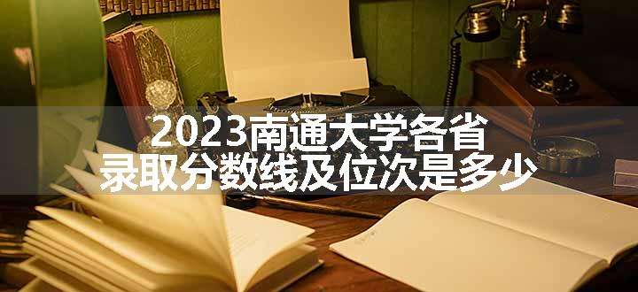 2023南通大学各省录取分数线及位次是多少