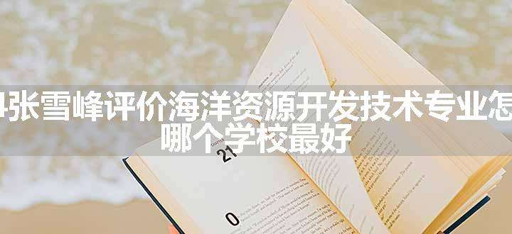 2024张雪峰评价海洋资源开发技术专业怎么样 哪个学校最好