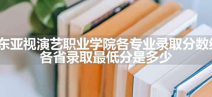 2024广东亚视演艺职业学院各专业录取分数线及位次 各省录取最低分是多少