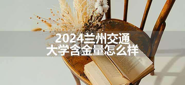 2024兰州交通大学含金量怎么样