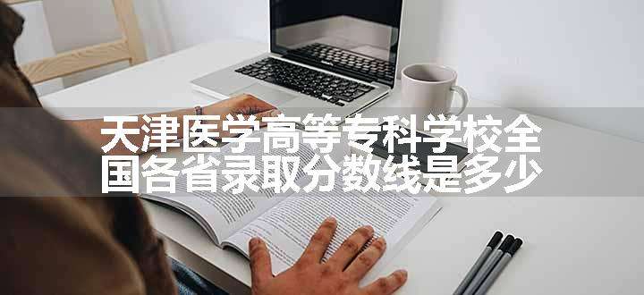 天津医学高等专科学校全国各省录取分数线是多少