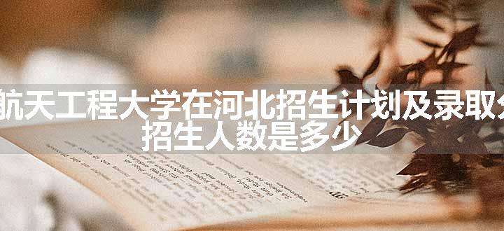 2024航天工程大学在河北招生计划及录取分数线 招生人数是多少