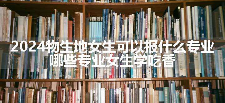 2024物生地女生可以报什么专业 哪些专业女生学吃香