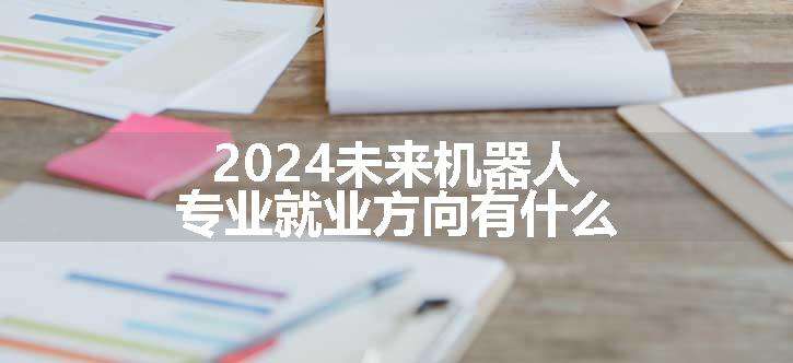 2024未来机器人专业就业方向有什么