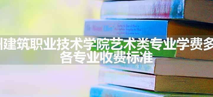 2024林州建筑职业技术学院艺术类专业学费多少钱一年 各专业收费标准