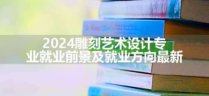 2024雕刻艺术设计专业就业前景及就业方向最新