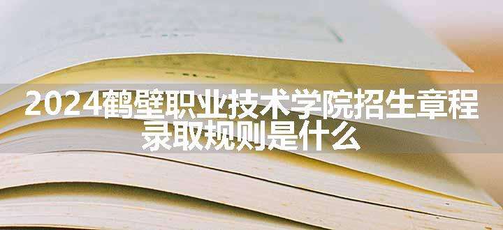 2024鹤壁职业技术学院招生章程 录取规则是什么