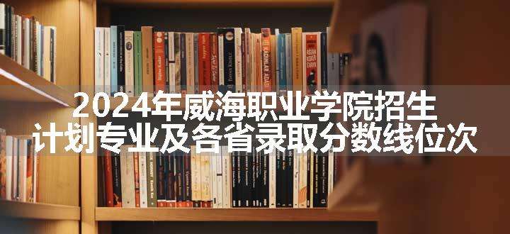 2024年威海职业学院招生计划专业及各省录取分数线位次