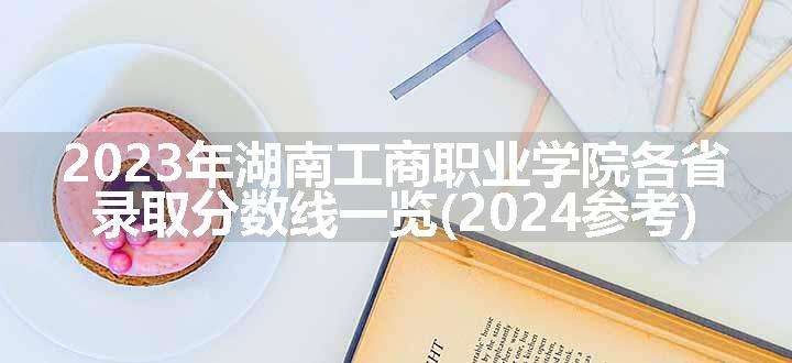 2023年湖南工商职业学院各省录取分数线一览(2024参考)